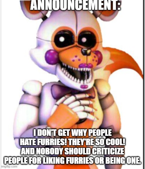 Seriously tho | I DON'T GET WHY PEOPLE HATE FURRIES! THEY'RE SO COOL! AND NOBODY SHOULD CRITICIZE PEOPLE FOR LIKING FURRIES OR BEING ONE. | image tagged in lolbit anouncement template,furries | made w/ Imgflip meme maker
