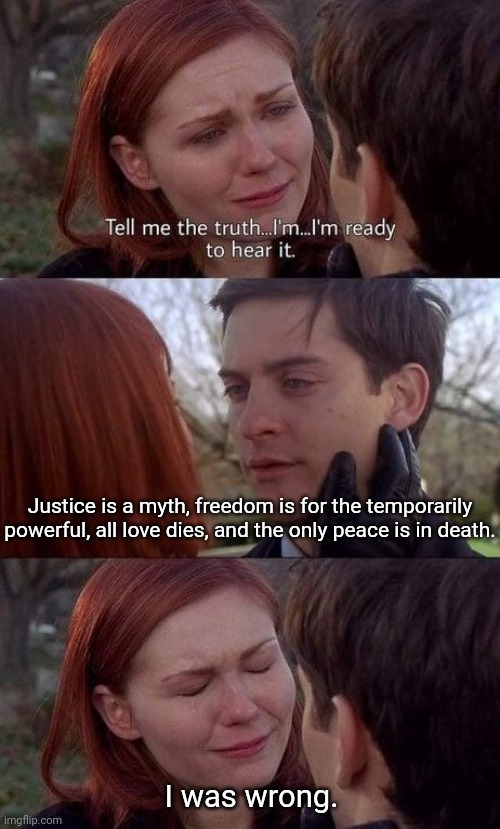 Tell me the truth, I'm ready to hear it | Justice is a myth, freedom is for the temporarily powerful, all love dies, and the only peace is in death. I was wrong. | image tagged in tell me the truth i'm ready to hear it,dark humor,we're all doomed | made w/ Imgflip meme maker