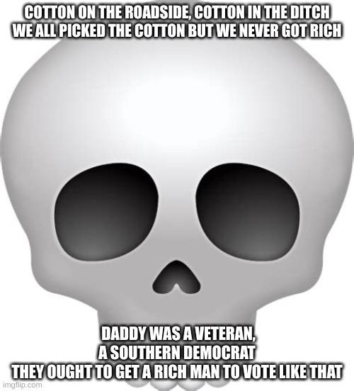 "you don't understand the lyrics until you're older" | COTTON ON THE ROADSIDE, COTTON IN THE DITCH
WE ALL PICKED THE COTTON BUT WE NEVER GOT RICH; DADDY WAS A VETERAN, A SOUTHERN DEMOCRAT

THEY OUGHT TO GET A RICH MAN TO VOTE LIKE THAT | image tagged in skull emoji | made w/ Imgflip meme maker