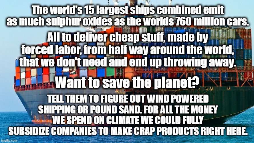 Save the Planet | The world's 15 largest ships combined emit as much sulphur oxides as the worlds 760 million cars. All to deliver cheap stuff, made by forced labor, from half way around the world, that we don't need and end up throwing away. Want to save the planet? TELL THEM TO FIGURE OUT WIND POWERED SHIPPING OR POUND SAND. FOR ALL THE MONEY WE SPEND ON CLIMATE WE COULD FULLY SUBSIDIZE COMPANIES TO MAKE CRAP PRODUCTS RIGHT HERE. | image tagged in shipping containers | made w/ Imgflip meme maker