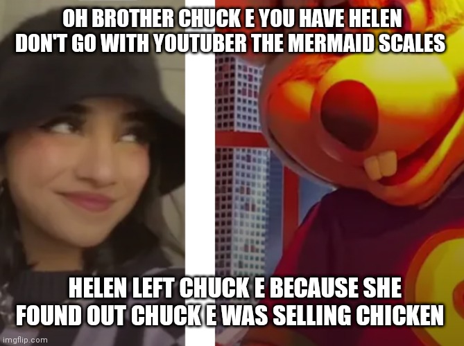 Chuck e meets YouTuber mermaid scales | OH BROTHER CHUCK E YOU HAVE HELEN DON'T GO WITH YOUTUBER THE MERMAID SCALES; HELEN LEFT CHUCK E BECAUSE SHE FOUND OUT CHUCK E WAS SELLING CHICKEN | image tagged in funny memes | made w/ Imgflip meme maker