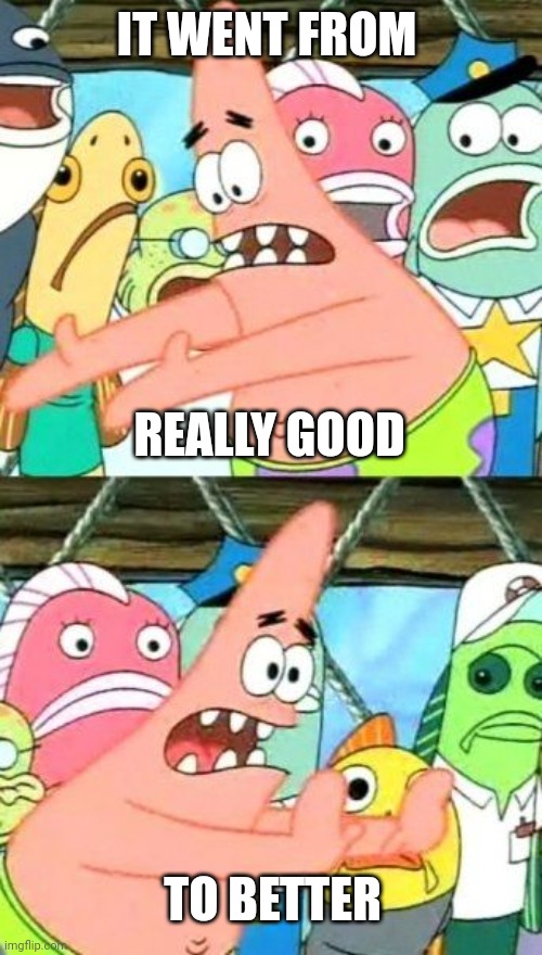 Put It Somewhere Else Patrick Meme | IT WENT FROM TO BETTER REALLY GOOD | image tagged in memes,put it somewhere else patrick | made w/ Imgflip meme maker