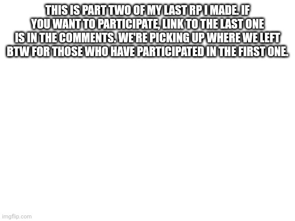 Blank White Template | THIS IS PART TWO OF MY LAST RP I MADE. IF YOU WANT TO PARTICIPATE, LINK TO THE LAST ONE IS IN THE COMMENTS. WE'RE PICKING UP WHERE WE LEFT BTW FOR THOSE WHO HAVE PARTICIPATED IN THE FIRST ONE. | image tagged in blank white template | made w/ Imgflip meme maker