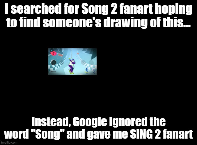 quewifkjweoairhjioewnjofkfhewjakfjahcfnkjsermdnhuisnfkjdsanfmdnajdskdmsafjooifdhasjkmfrjdjskldf | I searched for Song 2 fanart hoping to find someone's drawing of this... Instead, Google ignored the word "Song" and gave me SING 2 fanart | image tagged in blank black,just dance,google,sing 2 | made w/ Imgflip meme maker