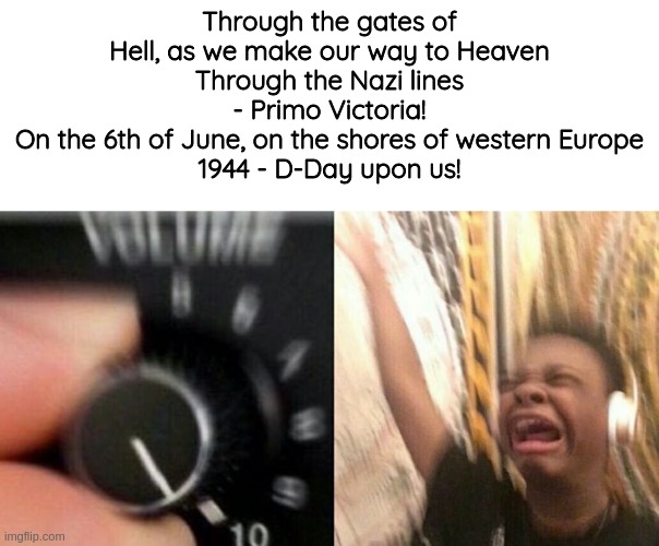 TURN IT UP | Through the gates of Hell, as we make our way to Heaven
Through the Nazi lines - Primo Victoria!
On the 6th of June, on the shores of western Europe
1944 - D-Day upon us! | image tagged in turn it up | made w/ Imgflip meme maker