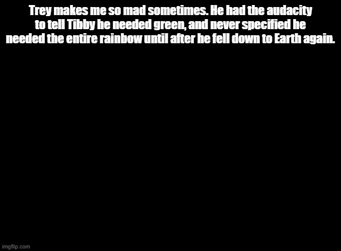 TREYYYYYYYYYYYYYYYYYYYY | Trey makes me so mad sometimes. He had the audacity to tell Tibby he needed green, and never specified he needed the entire rainbow until after he fell down to Earth again. | image tagged in blank black,rhythm heaven | made w/ Imgflip meme maker
