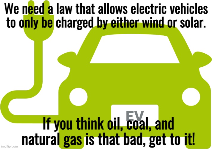 Destroy your own lives, and leave the rest of humanity alone. |  We need a law that allows electric vehicles to only be charged by either wind or solar. If you think oil, coal, and natural gas is that bad, get to it! | image tagged in electric car,economy,wind,solar,the farce awakens | made w/ Imgflip meme maker