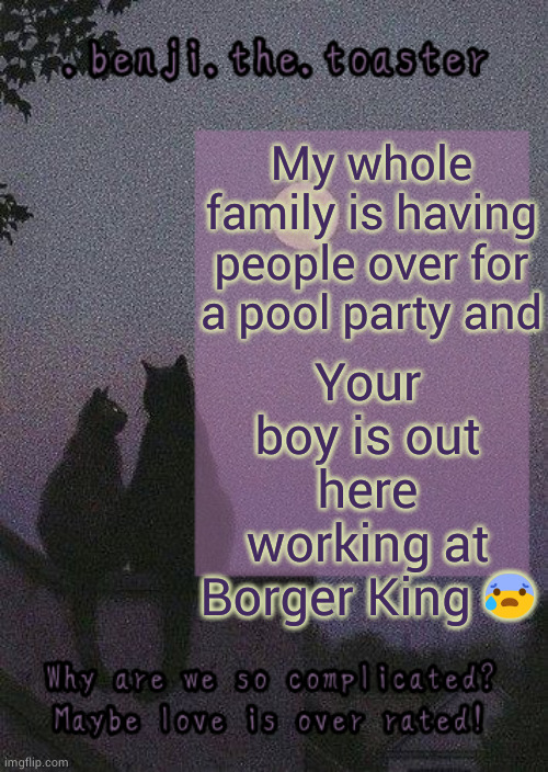 Sad life SMH | Your boy is out here working at Borger King 😰; My whole family is having people over for a pool party and | image tagged in benji mooncore template | made w/ Imgflip meme maker