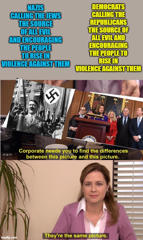 Psychological projection of one's own self. | DEMOCRATS CALLING THE REPUBLICANS THE SOURCE OF ALL EVIL AND ENCOURAGING THE PEOPLE TO RISE IN VIOLENCE AGAINST THEM; NAZIS CALLING THE JEWS THE SOURCE OF ALL EVIL AND ENCOURAGING THE PEOPLE TO RISE IN VIOLENCE AGAINST THEM | image tagged in they're the same picture,political meme,democrats,nazis | made w/ Imgflip meme maker