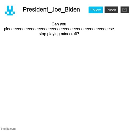 President_Joe_Biden announcement template with blue bunny icon | Can you pleeeeeeeeeeeeeeeeeeeeeeeeeeeeeeeeeeeeeeeeeeeeeeese stop playing minecraft? | image tagged in president_joe_biden announcement template with blue bunny icon,memes,president_joe_biden,minecraft,great internet war | made w/ Imgflip meme maker