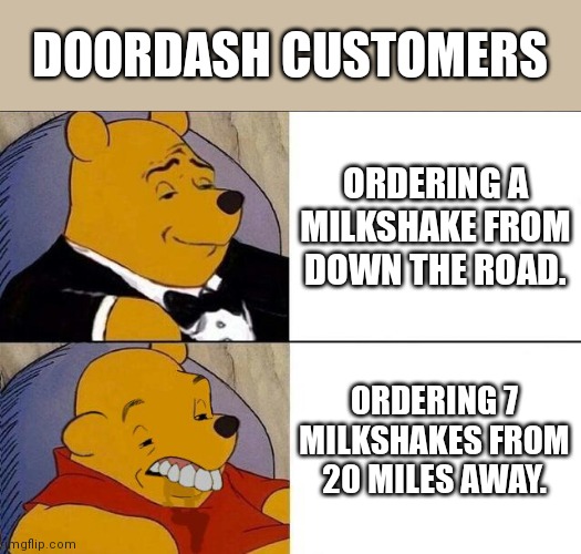 Doordash Milkshake Customers | DOORDASH CUSTOMERS; ORDERING A MILKSHAKE FROM DOWN THE ROAD. ORDERING 7 MILKSHAKES FROM 20 MILES AWAY. | image tagged in tuxedo winnie the pooh grossed reverse,milkshakes,delivery,food,customer service | made w/ Imgflip meme maker