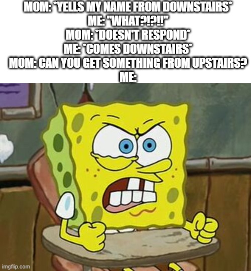 every time. | MOM: *YELLS MY NAME FROM DOWNSTAIRS*
ME: "WHAT?!?!!"
MOM: *DOESN'T RESPOND*
ME: *COMES DOWNSTAIRS*
MOM: CAN YOU GET SOMETHING FROM UPSTAIRS?
ME: | image tagged in memes,blank transparent square,pissed off spongebob | made w/ Imgflip meme maker