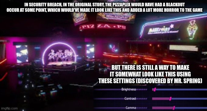 this has been another amazing faz-fact ! | IN SECURITY BREACH, IN THE ORIGINAL STORY, THE PIZZAPLEX WOULD HAVE HAD A BLACKOUT OCCUR AT SOME POINT, WHICH WOULD'VE MADE IT LOOK LIKE THIS AND ADDED A LOT MORE HORROR TO THE GAME; BUT THERE IS STILL A WAY TO MAKE IT SOMEWHAT LOOK LIKE THIS USING THESE SETTINGS (DISCOVERED BY MR. SPRING) | image tagged in fnaf security breach,blackout | made w/ Imgflip meme maker