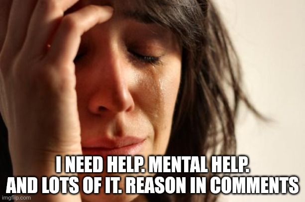 First World Problems | I NEED HELP. MENTAL HELP. AND LOTS OF IT. REASON IN COMMENTS | image tagged in memes,first world problems | made w/ Imgflip meme maker