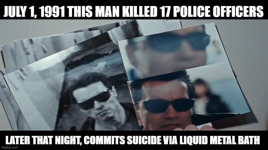 And you think crime is at it's worst today? Try again sonny boy. | JULY 1, 1991 THIS MAN KILLED 17 POLICE OFFICERS; LATER THAT NIGHT, COMMITS SUICIDE VIA LIQUID METAL BATH | image tagged in terminator,terminator 2,cop killer,police brutality,murder | made w/ Imgflip meme maker