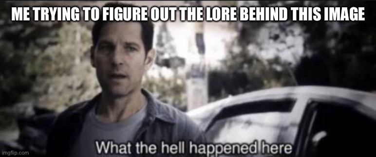 What the hell happened here | ME TRYING TO FIGURE OUT THE LORE BEHIND THIS IMAGE | image tagged in what the hell happened here | made w/ Imgflip meme maker