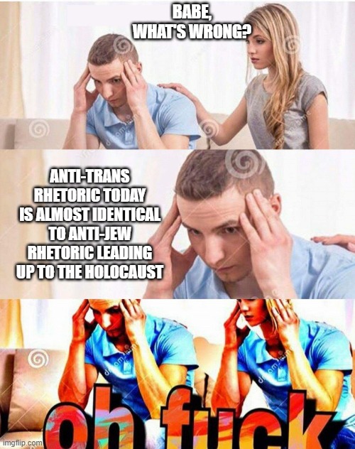 this isn't an exaggeration either | BABE, WHAT'S WRONG? ANTI-TRANS RHETORIC TODAY IS ALMOST IDENTICAL TO ANTI-JEW RHETORIC LEADING UP TO THE HOLOCAUST | image tagged in oh fuck | made w/ Imgflip meme maker