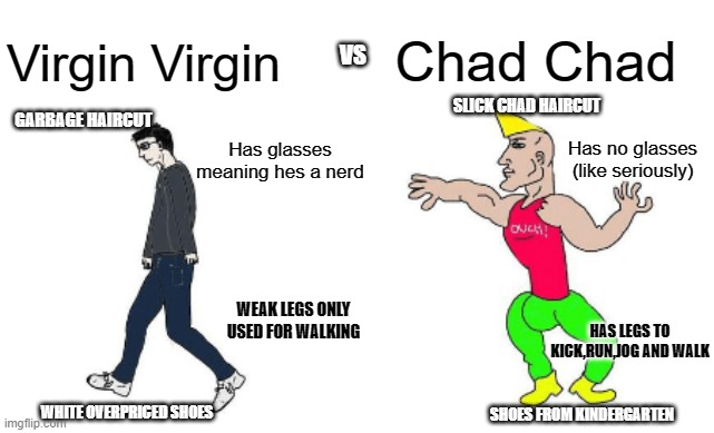 Virgin Virgin vs Chad Chad | Chad Chad; Virgin Virgin; VS; SLICK CHAD HAIRCUT; GARBAGE HAIRCUT; Has glasses meaning hes a nerd; Has no glasses (like seriously); WEAK LEGS ONLY USED FOR WALKING; HAS LEGS TO KICK,RUN,JOG AND WALK; WHITE OVERPRICED SHOES; SHOES FROM KINDERGARTEN | image tagged in virgin vs chad | made w/ Imgflip meme maker