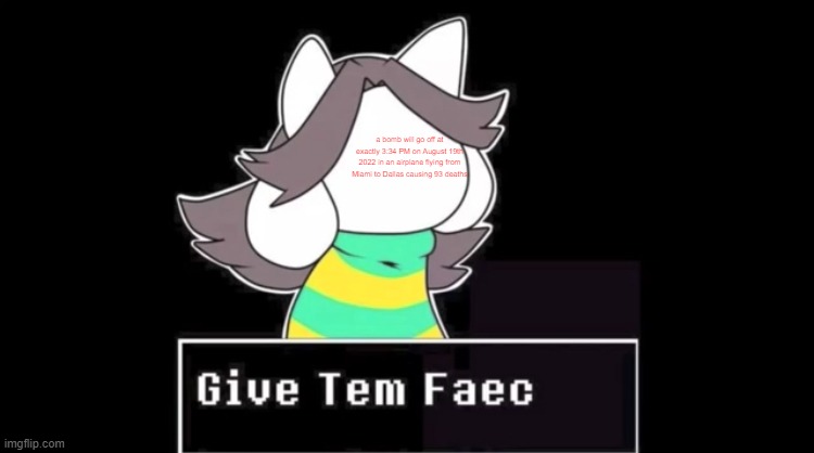 Give temmie a face | a bomb will go off at exactly 3:34 PM on August 19th 2022 in an airplane flying from Miami to Dallas causing 93 deaths | image tagged in give temmie a face | made w/ Imgflip meme maker