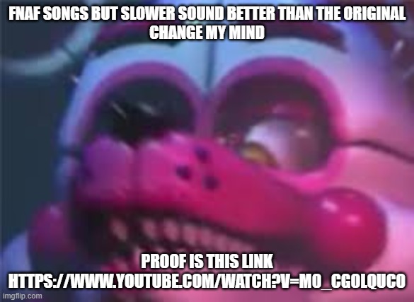 Much better | FNAF SONGS BUT SLOWER SOUND BETTER THAN THE ORIGINAL
CHANGE MY MIND; PROOF IS THIS LINK HTTPS://WWW.YOUTUBE.COM/WATCH?V=M0_CGOLQUC0 | image tagged in fnaf | made w/ Imgflip meme maker