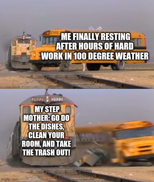 A train hitting a school bus | ME FINALLY RESTING AFTER HOURS OF HARD WORK IN 100 DEGREE WEATHER; MY STEP MOTHER: GO DO THE DISHES, CLEAN YOUR ROOM, AND TAKE THE TRASH OUT! | image tagged in a train hitting a school bus | made w/ Imgflip meme maker