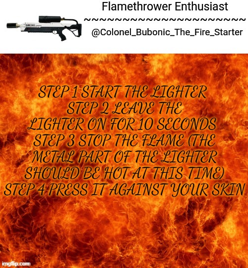 Caps lock lmao | STEP 1 START THE LIGHTER 
STEP 2 LEAVE THE LIGHTER ON FOR 10 SECONDS 
STEP 3 STOP THE FLAME (THE METAL PART OF THE LIGHTER SHOULD BE HOT AT THIS TIME) STEP 4 PRESS IT AGAINST YOUR SKIN | image tagged in flamethrower enthusiast | made w/ Imgflip meme maker