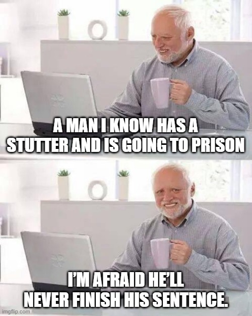 Hide the Pain Harold Meme | A MAN I KNOW HAS A STUTTER AND IS GOING TO PRISON; I’M AFRAID HE’LL NEVER FINISH HIS SENTENCE. | image tagged in memes,hide the pain harold | made w/ Imgflip meme maker