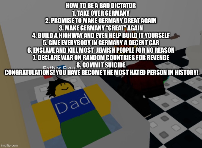 father figure template | HOW TO BE A BAD DICTATOR
1. TAKE OVER GERMANY
2. PROMISE TO MAKE GERMANY GREAT AGAIN
3. MAKE GERMANY “GREAT” AGAIN
4. BUILD A HIGHWAY AND EVEN HELP BUILD IT YOURSELF
5. GIVE EVERYBODY IN GERMANY A DECENT CAR
6. ENSLAVE AND KILL MOST  JEWISH PEOPLE FOR NO REASON
7. DECLARE WAR ON RANDOM COUNTRIES FOR REVENGE
8. COMMIT SUICIDE


 CONGRATULATIONS! YOU HAVE BECOME THE MOST HATED PERSON IN HISTORY! | image tagged in father figure template | made w/ Imgflip meme maker