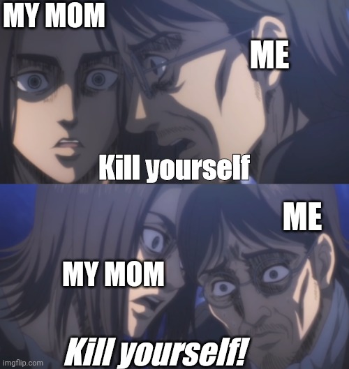 Eren manipulates Grisha | MY MOM; ME; Kill yourself; ME; MY MOM; Kill yourself! | image tagged in eren manipulates grisha | made w/ Imgflip meme maker