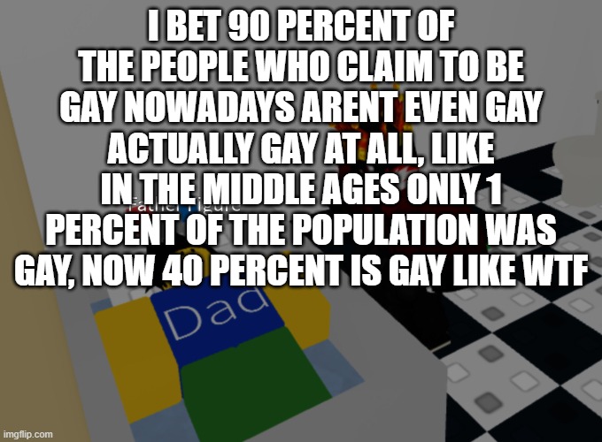 father figure template | I BET 90 PERCENT OF THE PEOPLE WHO CLAIM TO BE GAY NOWADAYS ARENT EVEN GAY ACTUALLY GAY AT ALL, LIKE IN THE MIDDLE AGES ONLY 1 PERCENT OF THE POPULATION WAS GAY, NOW 40 PERCENT IS GAY LIKE WTF | image tagged in father figure template | made w/ Imgflip meme maker