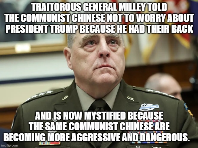 Can't figure our why the Communist Chinese feel green-lighted to do anything they want in the world. | TRAITOROUS GENERAL MILLEY TOLD THE COMMUNIST CHINESE NOT TO WORRY ABOUT PRESIDENT TRUMP BECAUSE HE HAD THEIR BACK; AND IS NOW MYSTIFIED BECAUSE THE SAME COMMUNIST CHINESE ARE BECOMING MORE AGGRESSIVE AND DANGEROUS. | image tagged in traitorous general | made w/ Imgflip meme maker