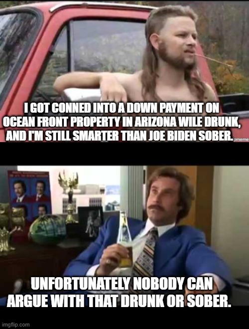 I get the feeling that Joe Biden WOULD invest taxpayer's money on ocean front property in Arizona . . . sober. | I GOT CONNED INTO A DOWN PAYMENT ON OCEAN FRONT PROPERTY IN ARIZONA WILE DRUNK, AND I'M STILL SMARTER THAN JOE BIDEN SOBER. UNFORTUNATELY NOBODY CAN ARGUE WITH THAT DRUNK OR SOBER. | image tagged in almost politically correct redneck | made w/ Imgflip meme maker