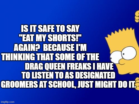 Problems that we did not have to worry about when WE were school kids. | IS IT SAFE TO SAY "EAT MY SHORTS!" AGAIN?  BECAUSE I'M THINKING THAT SOME OF THE; DRAG QUEEN FREAKS I HAVE TO LISTEN TO AS DESIGNATED GROOMERS AT SCHOOL, JUST MIGHT DO IT. | image tagged in bart simpson peeking | made w/ Imgflip meme maker