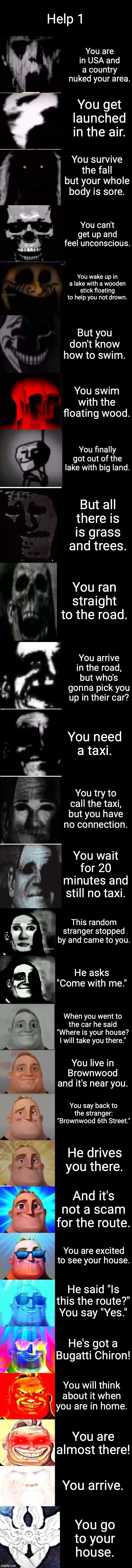 HELP 1 | Help 1; You are in USA and a country nuked your area. You get launched in the air. You survive the fall but your whole body is sore. You can't get up and feel unconscious. You wake up in a lake with a wooden stick floating to help you not drown. But you don't know how to swim. You swim with the floating wood. You finally got out of the lake with big land. But all there is is grass and trees. You ran straight to the road. You arrive in the road, but who's gonna pick you up in their car? You need a taxi. You try to call the taxi, but you have no connection. You wait for 20 minutes and still no taxi. This random stranger stopped by and came to you. He asks "Come with me."; When you went to the car he said "Where is your house? I will take you there."; You live in Brownwood and it's near you. You say back to the stranger: "Brownwood 6th Street."; He drives you there. And it's not a scam for the route. You are excited to see your house. He said "Is this the route?" You say "Yes."; He's got a Bugatti Chiron! You will think about it when you are in home. You are almost there! You arrive. You go to your house. | image tagged in mr incredible becoming uncanny to canny extended uncanny,mr incredible,mr incredible becoming canny to uncanny,uncanny to canny | made w/ Imgflip meme maker
