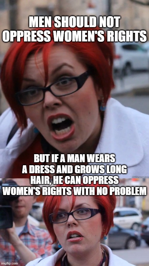 MEN SHOULD NOT OPPRESS WOMEN'S RIGHTS; BUT IF A MAN WEARS A DRESS AND GROWS LONG HAIR, HE CAN OPPRESS WOMEN'S RIGHTS WITH NO PROBLEM | image tagged in feminist face,angry feminist | made w/ Imgflip meme maker