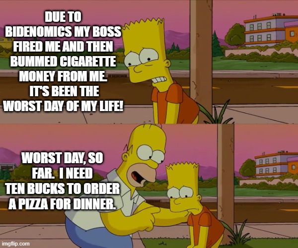 Yep . . . Mean Tweets sure were bad. | DUE TO BIDENOMICS MY BOSS FIRED ME AND THEN BUMMED CIGARETTE MONEY FROM ME.  IT'S BEEN THE WORST DAY OF MY LIFE! WORST DAY, SO FAR.  I NEED TEN BUCKS TO ORDER A PIZZA FOR DINNER. | image tagged in worst day of my life | made w/ Imgflip meme maker