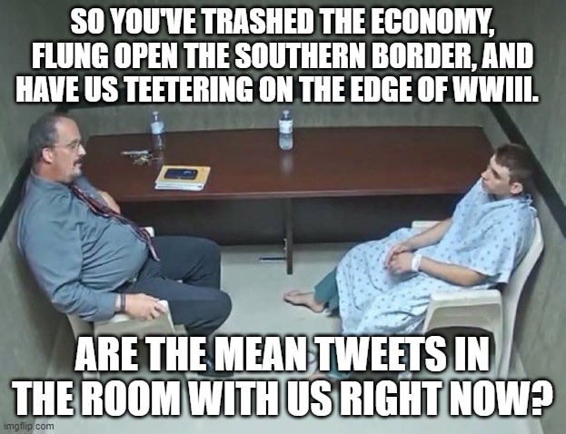 Psssst . . . Democrats . . . ARE the Mean Tweets in the room with us right now? | SO YOU'VE TRASHED THE ECONOMY, FLUNG OPEN THE SOUTHERN BORDER, AND HAVE US TEETERING ON THE EDGE OF WWIII. ARE THE MEAN TWEETS IN THE ROOM WITH US RIGHT NOW? | image tagged in are they in the room with us right now | made w/ Imgflip meme maker