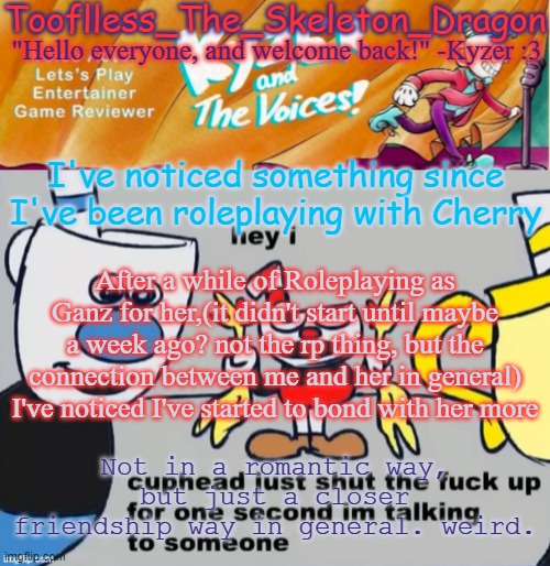 I realized this just now. I think it started when I got concerned about how late she was staying up and "that".. | I've noticed something since I've been roleplaying with Cherry; After a while of Roleplaying as Ganz for her,(it didn't start until maybe a week ago? not the rp thing, but the connection between me and her in general) I've noticed I've started to bond with her more; Not in a romantic way, but just a closer friendship way in general. weird. | image tagged in toof/skid's ky temp | made w/ Imgflip meme maker