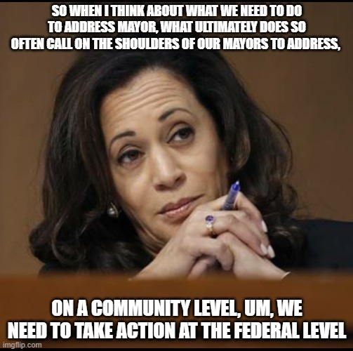 Veep Thoughts #20 | SO WHEN I THINK ABOUT WHAT WE NEED TO DO TO ADDRESS MAYOR, WHAT ULTIMATELY DOES SO OFTEN CALL ON THE SHOULDERS OF OUR MAYORS TO ADDRESS, ON A COMMUNITY LEVEL, UM, WE NEED TO TAKE ACTION AT THE FEDERAL LEVEL | image tagged in kamala harris | made w/ Imgflip meme maker