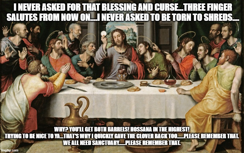 last supper jesus | I NEVER ASKED FOR THAT BLESSING AND CURSE...THREE FINGER SALUTES FROM NOW ON....I NEVER ASKED TO BE TORN TO SHREDS.... WHY? YOU'LL GET BOTH  | image tagged in last supper jesus | made w/ Imgflip meme maker