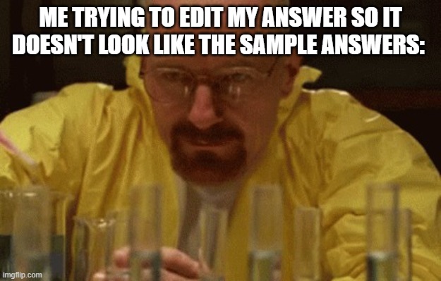 trust me, when you got a teacher who will grade you a 0/10 because you used a part of the sample answers, its hard | ME TRYING TO EDIT MY ANSWER SO IT DOESN'T LOOK LIKE THE SAMPLE ANSWERS: | image tagged in walter white cooking | made w/ Imgflip meme maker