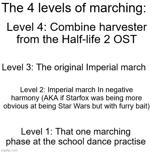 Which level you'd rather march on? | The 4 levels of marching:; Level 4: Combine harvester from the Half-life 2 OST; Level 3: The original Imperial march; Level 2: Imperial march In negative harmony (AKA if Starfox was being more obvious at being Star Wars but with furry bait); Level 1: That one marching phase at the school dance practise | image tagged in blank white template | made w/ Imgflip meme maker