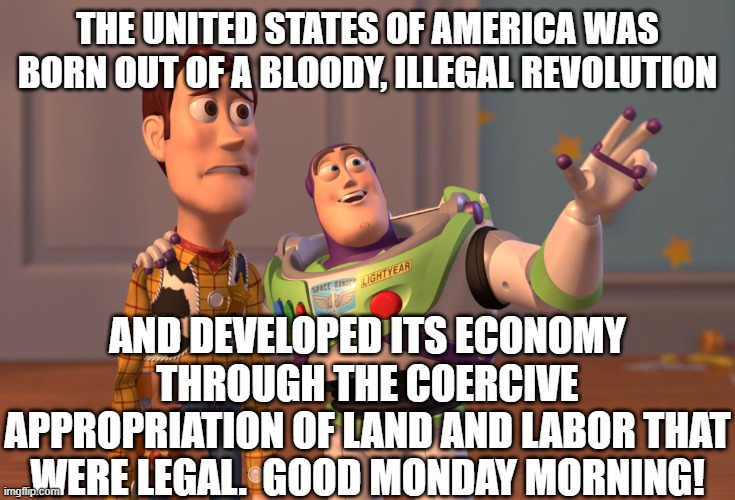 Good Monday Morning! | THE UNITED STATES OF AMERICA WAS BORN OUT OF A BLOODY, ILLEGAL REVOLUTION; AND DEVELOPED ITS ECONOMY THROUGH THE COERCIVE APPROPRIATION OF LAND AND LABOR THAT WERE LEGAL.  GOOD MONDAY MORNING! | image tagged in memes,x x everywhere | made w/ Imgflip meme maker