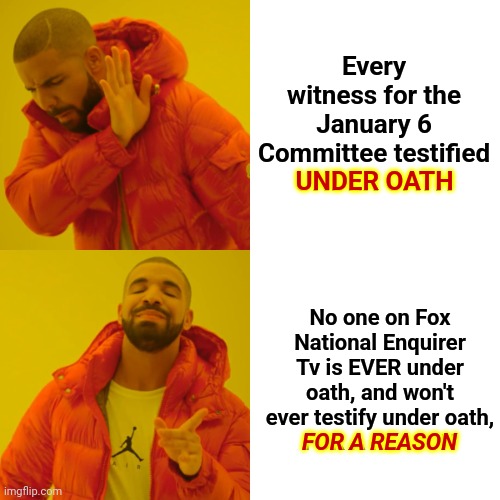 Fox Tabloid Tv IS The National Enquirer | Every witness for the January 6 Committee testified
UNDER OATH; UNDER OATH; No one on Fox National Enquirer Tv is EVER under oath, and won't ever testify under oath,
FOR A REASON; FOR A REASON | image tagged in memes,drake hotline bling,treason is the reason,traitors,fox national enquirer tv,klucker karlson | made w/ Imgflip meme maker