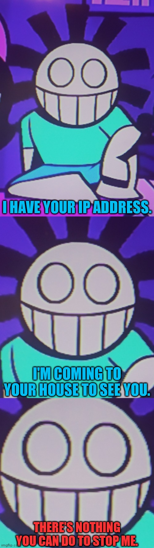I HAVE YOUR IP ADDRESS. I'M COMING TO YOUR HOUSE TO SEE YOU. THERE'S NOTHING YOU CAN DO TO STOP ME. | image tagged in friday night funkin,shitpost | made w/ Imgflip meme maker