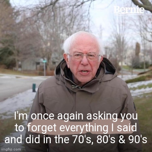 Bernie I Am Once Again Asking For Your Support Meme | I'm once again asking you to forget everything I said and did in the 70's, 80's & 90's | image tagged in memes,bernie i am once again asking for your support | made w/ Imgflip meme maker