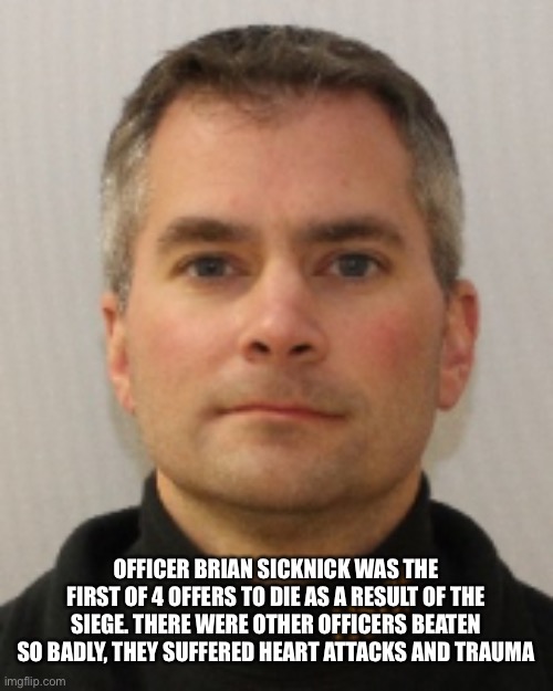 Trump insurrection |  OFFICER BRIAN SICKNICK WAS THE FIRST OF 4 OFFERS TO DIE AS A RESULT OF THE SIEGE. THERE WERE OTHER OFFICERS BEATEN SO BADLY, THEY SUFFERED HEART ATTACKS AND TRAUMA | image tagged in trump january 6,trump insurrection,traitor,trump raid,fbi raid | made w/ Imgflip meme maker