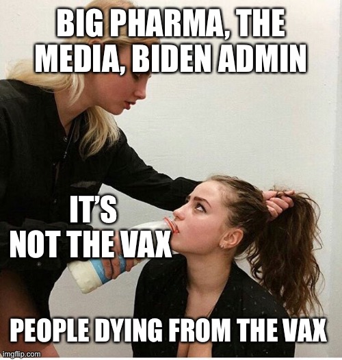 Woman forces woman to drink milk | BIG PHARMA, THE MEDIA, BIDEN ADMIN; IT’S NOT THE VAX; PEOPLE DYING FROM THE VAX | image tagged in woman forces woman to drink milk | made w/ Imgflip meme maker