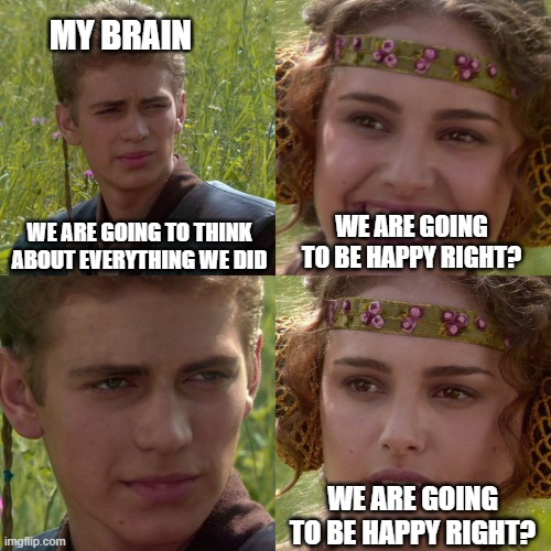 My brain | MY BRAIN; WE ARE GOING TO THINK ABOUT EVERYTHING WE DID; WE ARE GOING TO BE HAPPY RIGHT? WE ARE GOING TO BE HAPPY RIGHT? | image tagged in anakin padme 4 panel | made w/ Imgflip meme maker