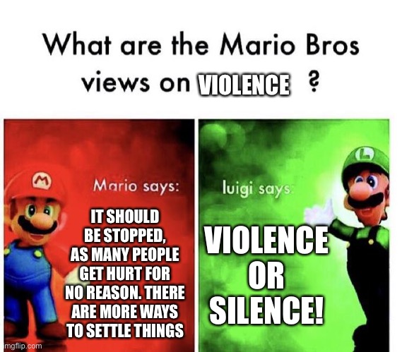Mario Bros Views | VIOLENCE; IT SHOULD BE STOPPED, AS MANY PEOPLE GET HURT FOR NO REASON. THERE ARE MORE WAYS TO SETTLE THINGS; VIOLENCE OR SILENCE! | image tagged in mario bros views | made w/ Imgflip meme maker